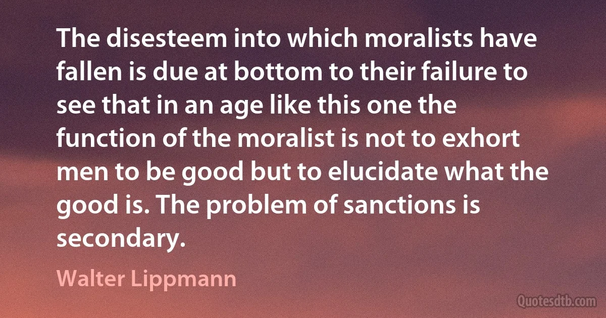 The disesteem into which moralists have fallen is due at bottom to their failure to see that in an age like this one the function of the moralist is not to exhort men to be good but to elucidate what the good is. The problem of sanctions is secondary. (Walter Lippmann)