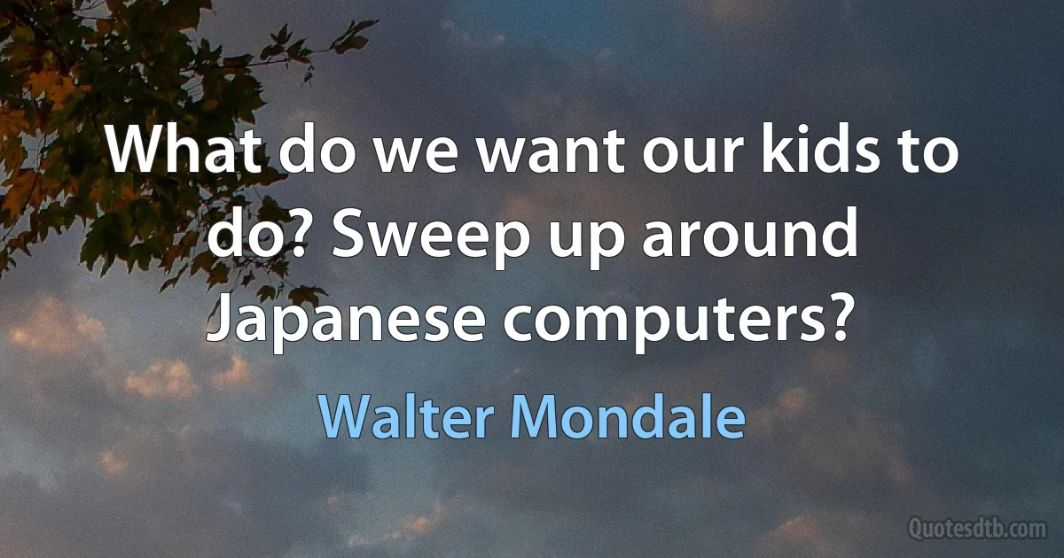 What do we want our kids to do? Sweep up around Japanese computers? (Walter Mondale)