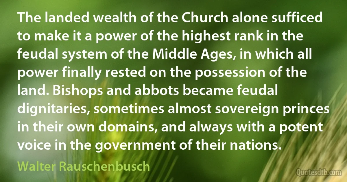 The landed wealth of the Church alone sufficed to make it a power of the highest rank in the feudal system of the Middle Ages, in which all power finally rested on the possession of the land. Bishops and abbots became feudal dignitaries, sometimes almost sovereign princes in their own domains, and always with a potent voice in the government of their nations. (Walter Rauschenbusch)