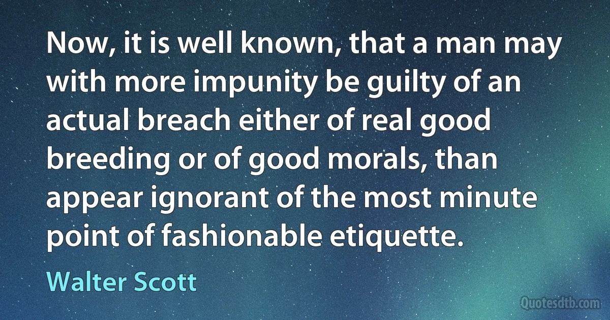 Now, it is well known, that a man may with more impunity be guilty of an actual breach either of real good breeding or of good morals, than appear ignorant of the most minute point of fashionable etiquette. (Walter Scott)