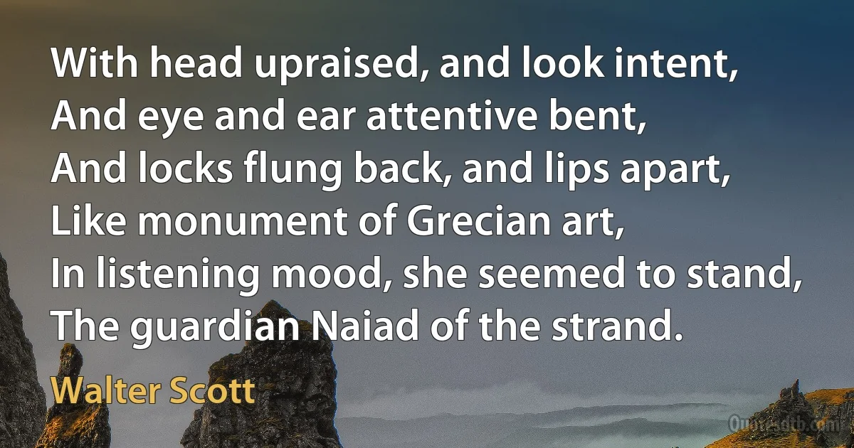 With head upraised, and look intent,
And eye and ear attentive bent,
And locks flung back, and lips apart,
Like monument of Grecian art,
In listening mood, she seemed to stand,
The guardian Naiad of the strand. (Walter Scott)