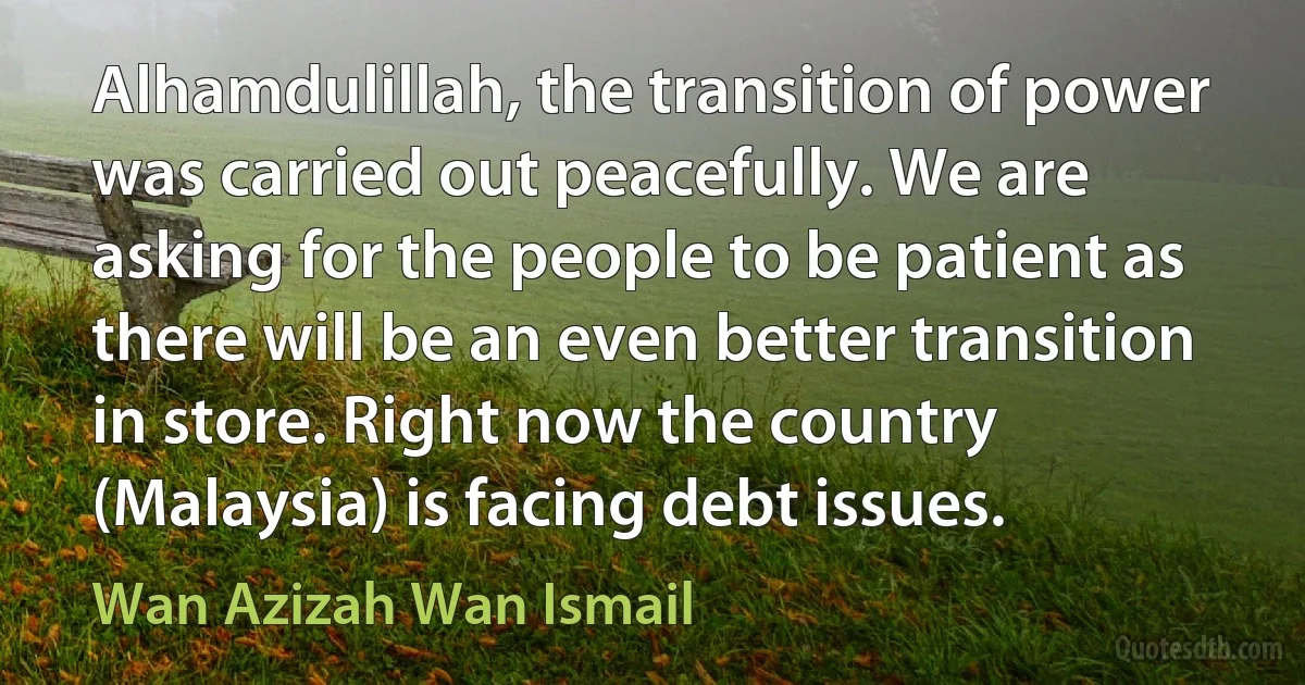 Alhamdulillah, the transition of power was carried out peacefully. We are asking for the people to be patient as there will be an even better transition in store. Right now the country (Malaysia) is facing debt issues. (Wan Azizah Wan Ismail)