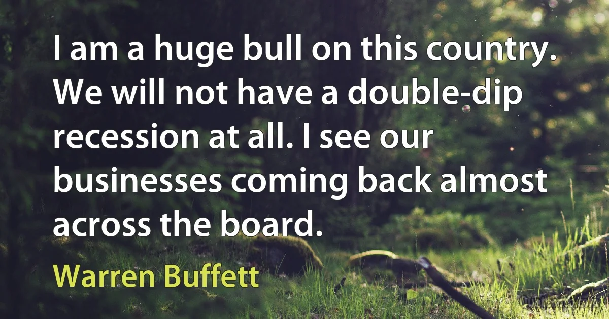 I am a huge bull on this country. We will not have a double-dip recession at all. I see our businesses coming back almost across the board. (Warren Buffett)