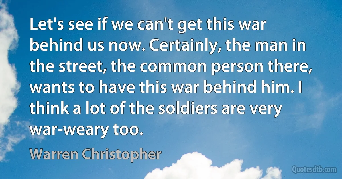 Let's see if we can't get this war behind us now. Certainly, the man in the street, the common person there, wants to have this war behind him. I think a lot of the soldiers are very war-weary too. (Warren Christopher)