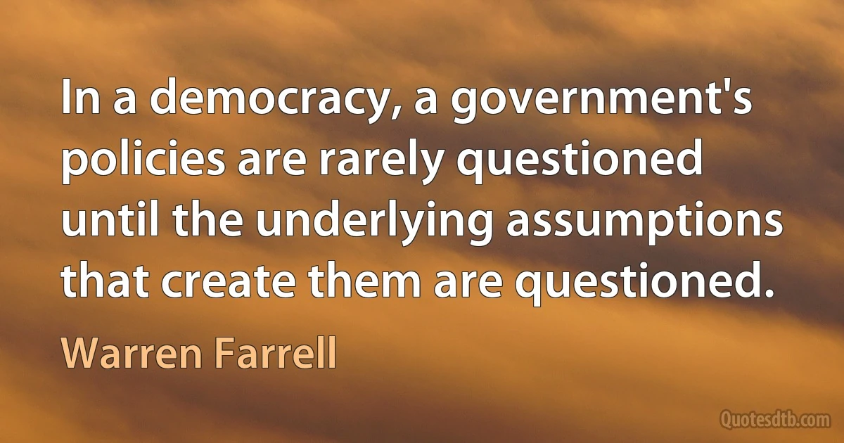 In a democracy, a government's policies are rarely questioned until the underlying assumptions that create them are questioned. (Warren Farrell)