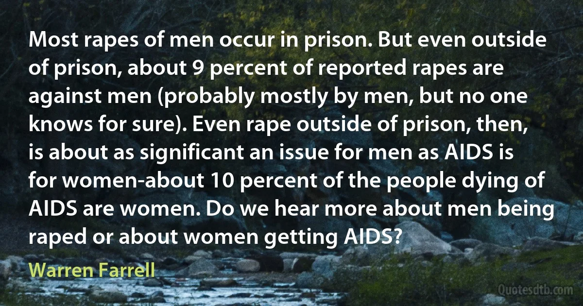 Most rapes of men occur in prison. But even outside of prison, about 9 percent of reported rapes are against men (probably mostly by men, but no one knows for sure). Even rape outside of prison, then, is about as significant an issue for men as AIDS is for women-about 10 percent of the people dying of AIDS are women. Do we hear more about men being raped or about women getting AIDS? (Warren Farrell)