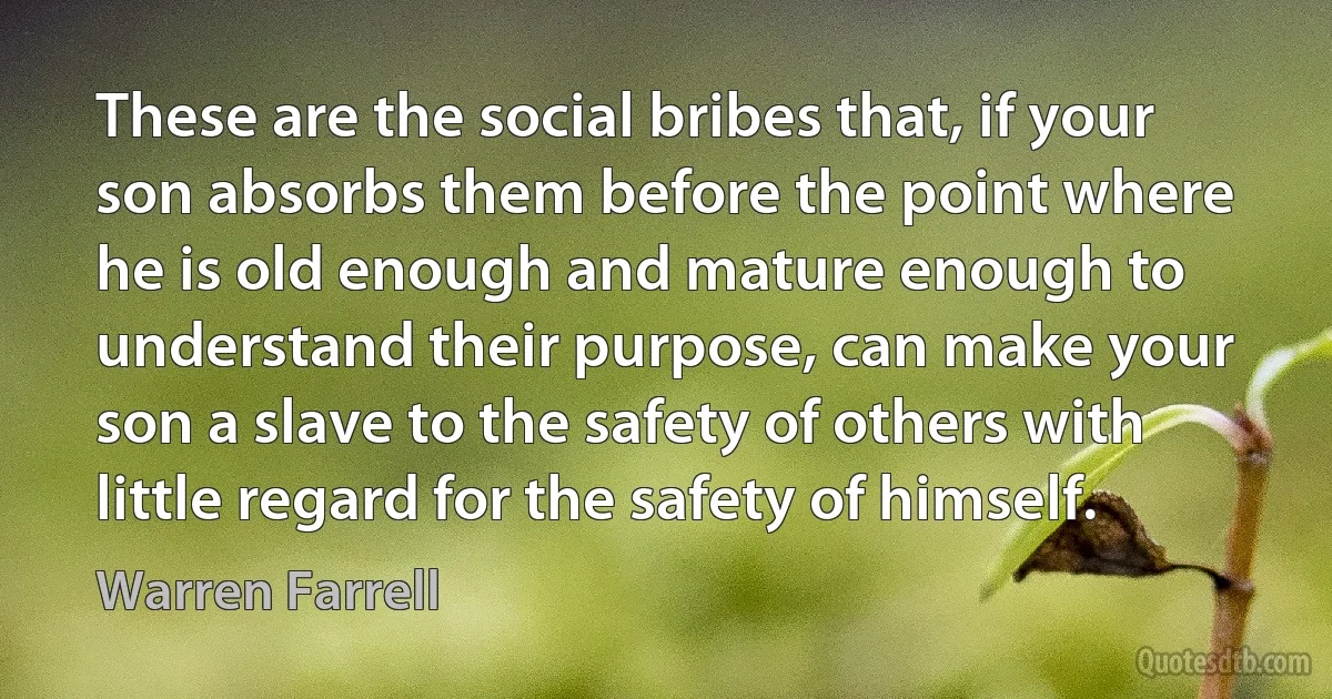 These are the social bribes that, if your son absorbs them before the point where he is old enough and mature enough to understand their purpose, can make your son a slave to the safety of others with little regard for the safety of himself. (Warren Farrell)