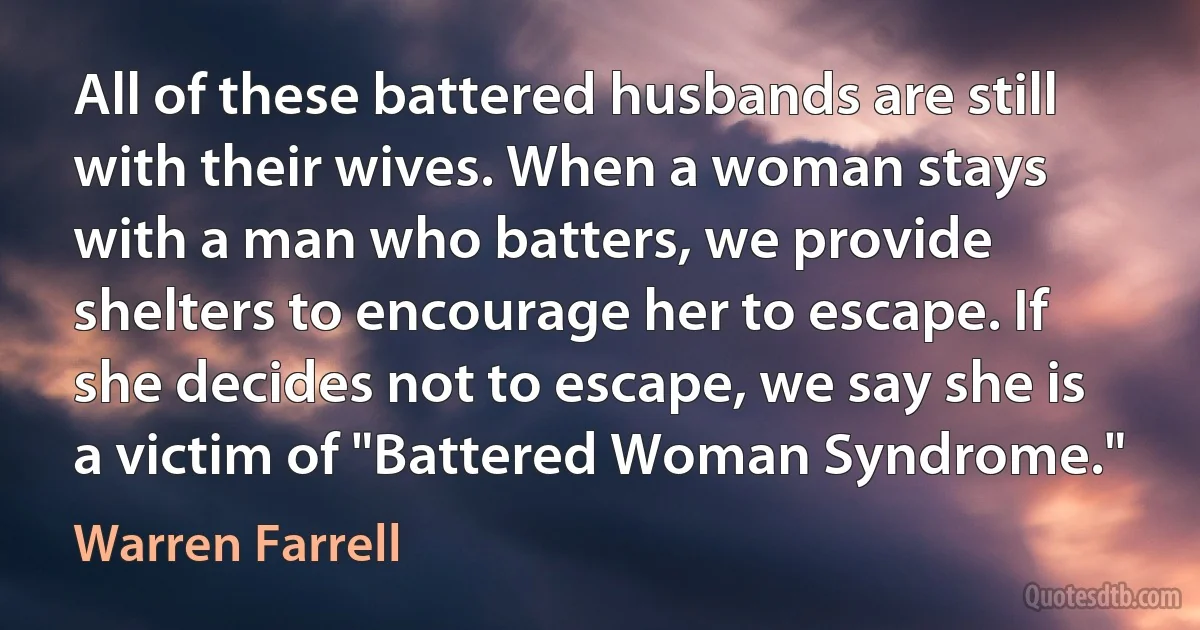 All of these battered husbands are still with their wives. When a woman stays with a man who batters, we provide shelters to encourage her to escape. If she decides not to escape, we say she is a victim of "Battered Woman Syndrome." (Warren Farrell)