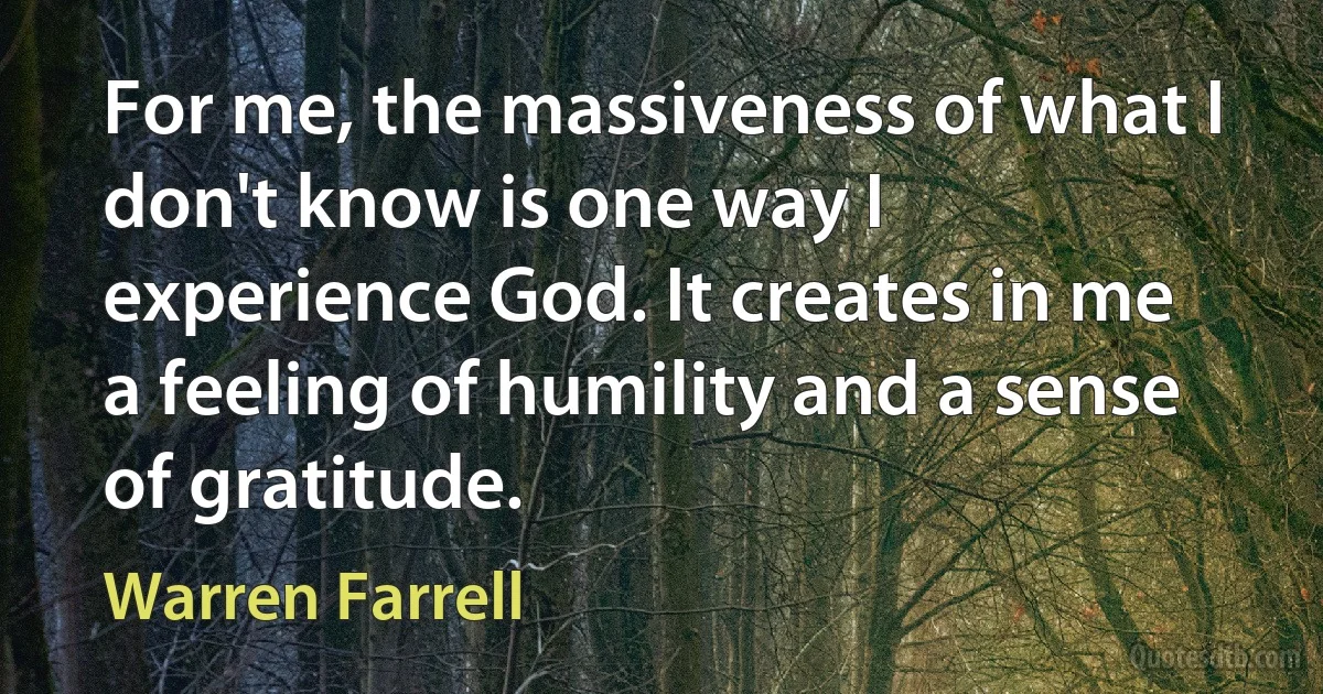 For me, the massiveness of what I don't know is one way I experience God. It creates in me a feeling of humility and a sense of gratitude. (Warren Farrell)