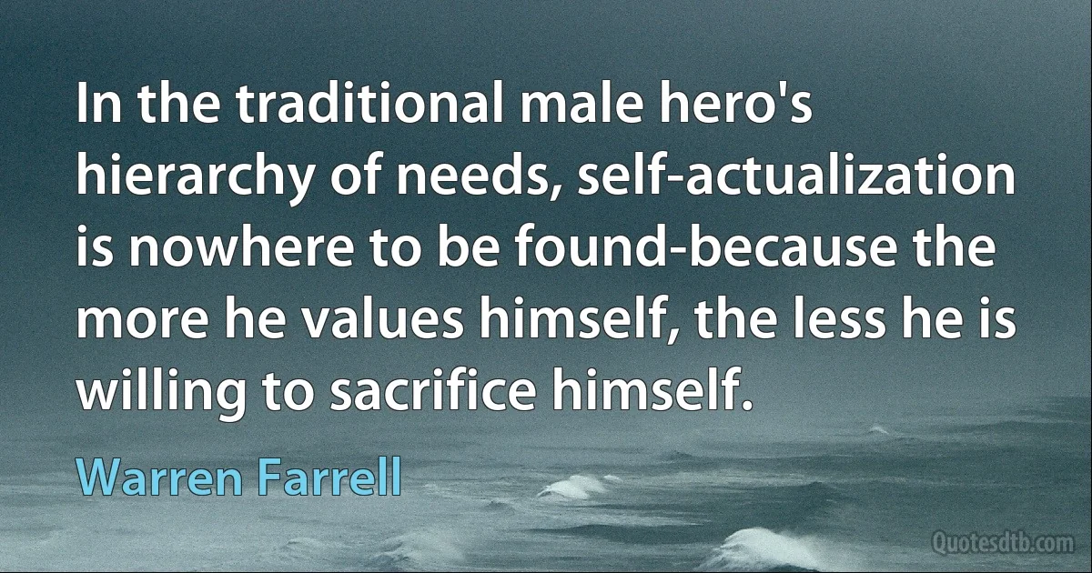 In the traditional male hero's hierarchy of needs, self-actualization is nowhere to be found-because the more he values himself, the less he is willing to sacrifice himself. (Warren Farrell)