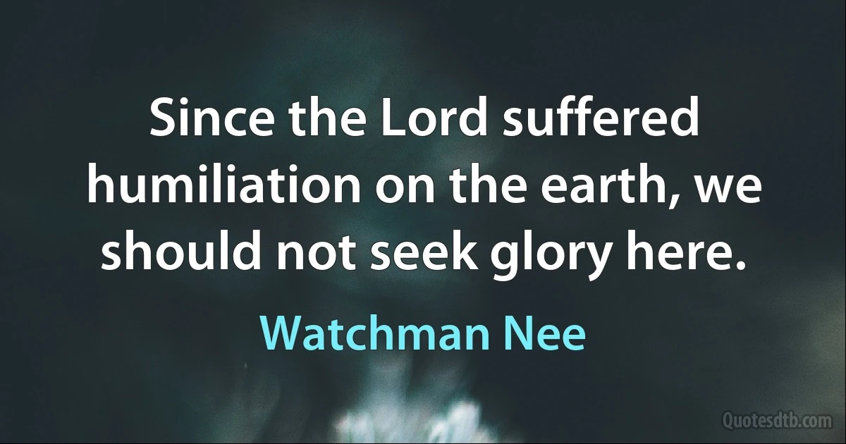 Since the Lord suffered humiliation on the earth, we should not seek glory here. (Watchman Nee)