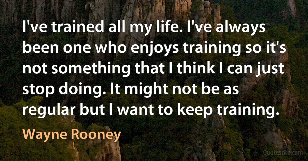 I've trained all my life. I've always been one who enjoys training so it's not something that I think I can just stop doing. It might not be as regular but I want to keep training. (Wayne Rooney)