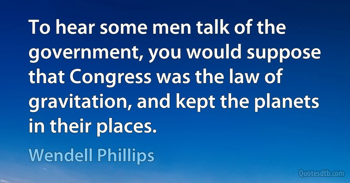 To hear some men talk of the government, you would suppose that Congress was the law of gravitation, and kept the planets in their places. (Wendell Phillips)