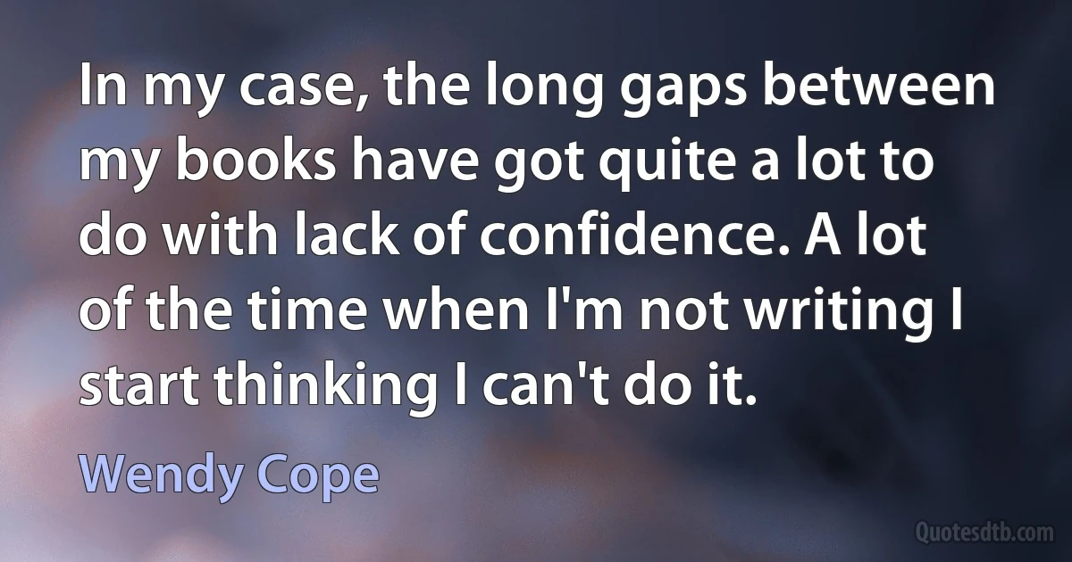 In my case, the long gaps between my books have got quite a lot to do with lack of confidence. A lot of the time when I'm not writing I start thinking I can't do it. (Wendy Cope)