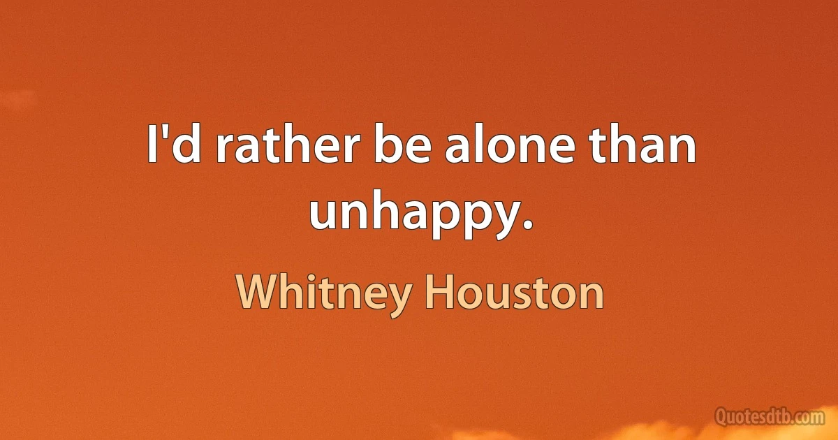 I'd rather be alone than unhappy. (Whitney Houston)