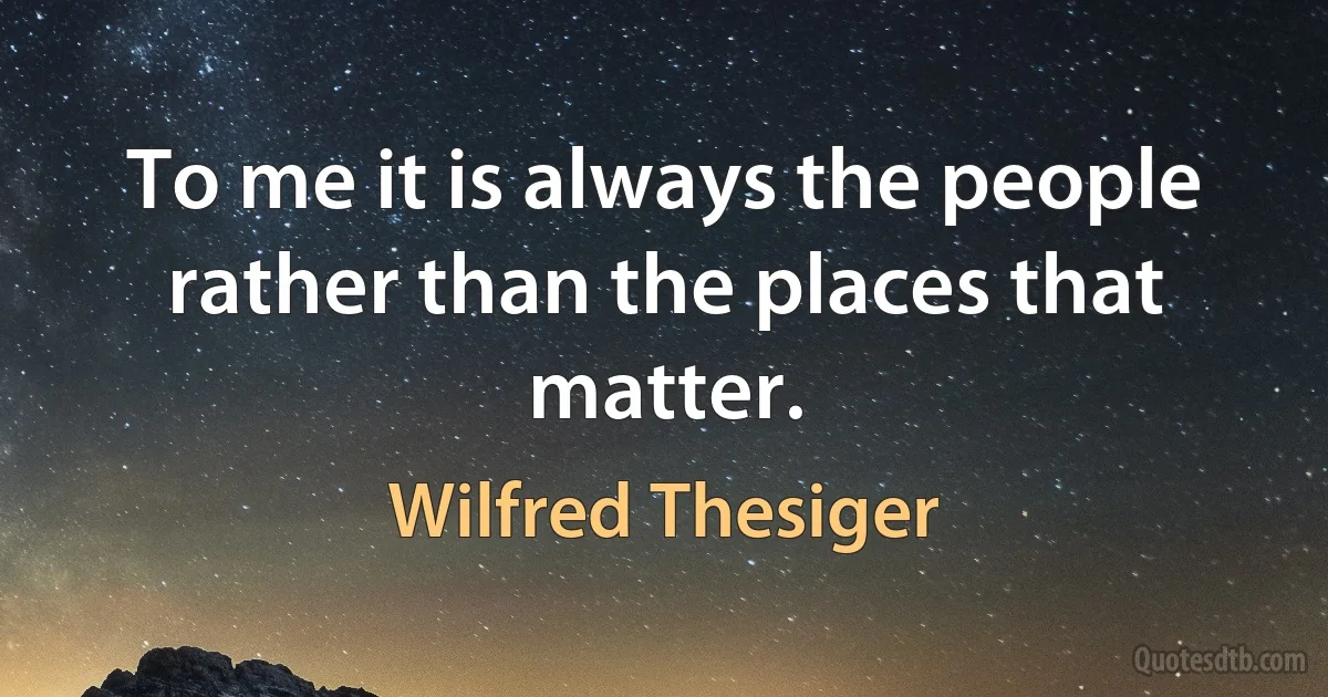 To me it is always the people rather than the places that matter. (Wilfred Thesiger)