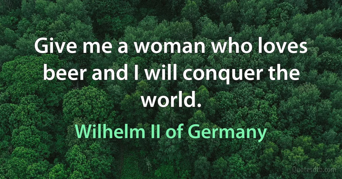 Give me a woman who loves beer and I will conquer the world. (Wilhelm II of Germany)