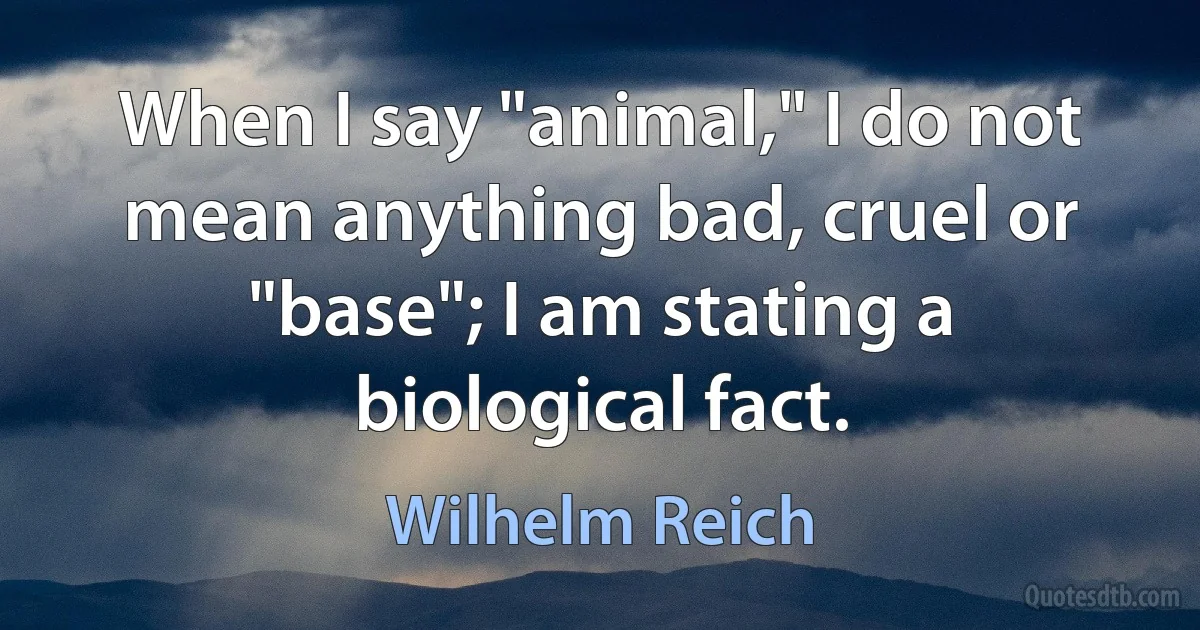 When I say "animal," I do not mean anything bad, cruel or "base"; I am stating a biological fact. (Wilhelm Reich)