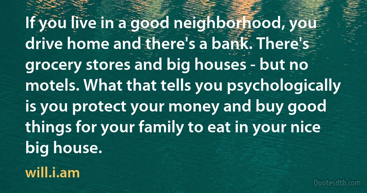 If you live in a good neighborhood, you drive home and there's a bank. There's grocery stores and big houses - but no motels. What that tells you psychologically is you protect your money and buy good things for your family to eat in your nice big house. (will.i.am)