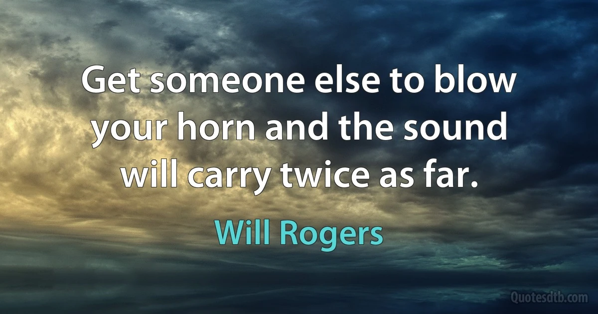 Get someone else to blow your horn and the sound will carry twice as far. (Will Rogers)