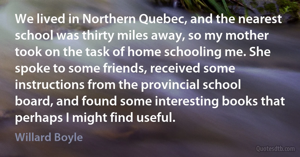 We lived in Northern Quebec, and the nearest school was thirty miles away, so my mother took on the task of home schooling me. She spoke to some friends, received some instructions from the provincial school board, and found some interesting books that perhaps I might find useful. (Willard Boyle)