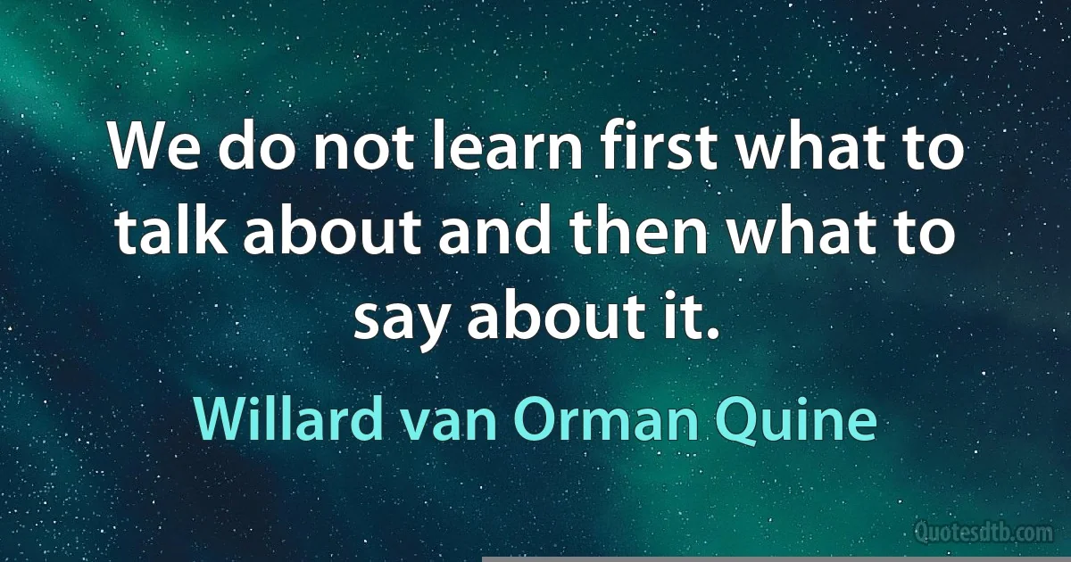 We do not learn first what to talk about and then what to say about it. (Willard van Orman Quine)