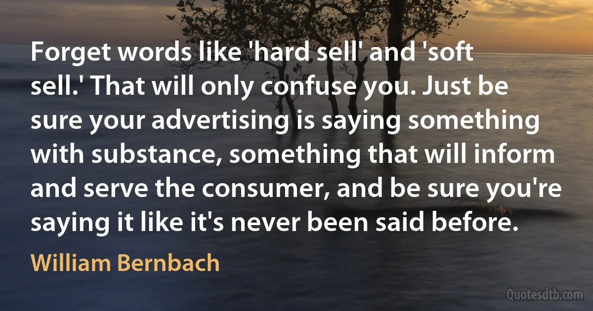 Forget words like 'hard sell' and 'soft sell.' That will only confuse you. Just be sure your advertising is saying something with substance, something that will inform and serve the consumer, and be sure you're saying it like it's never been said before. (William Bernbach)