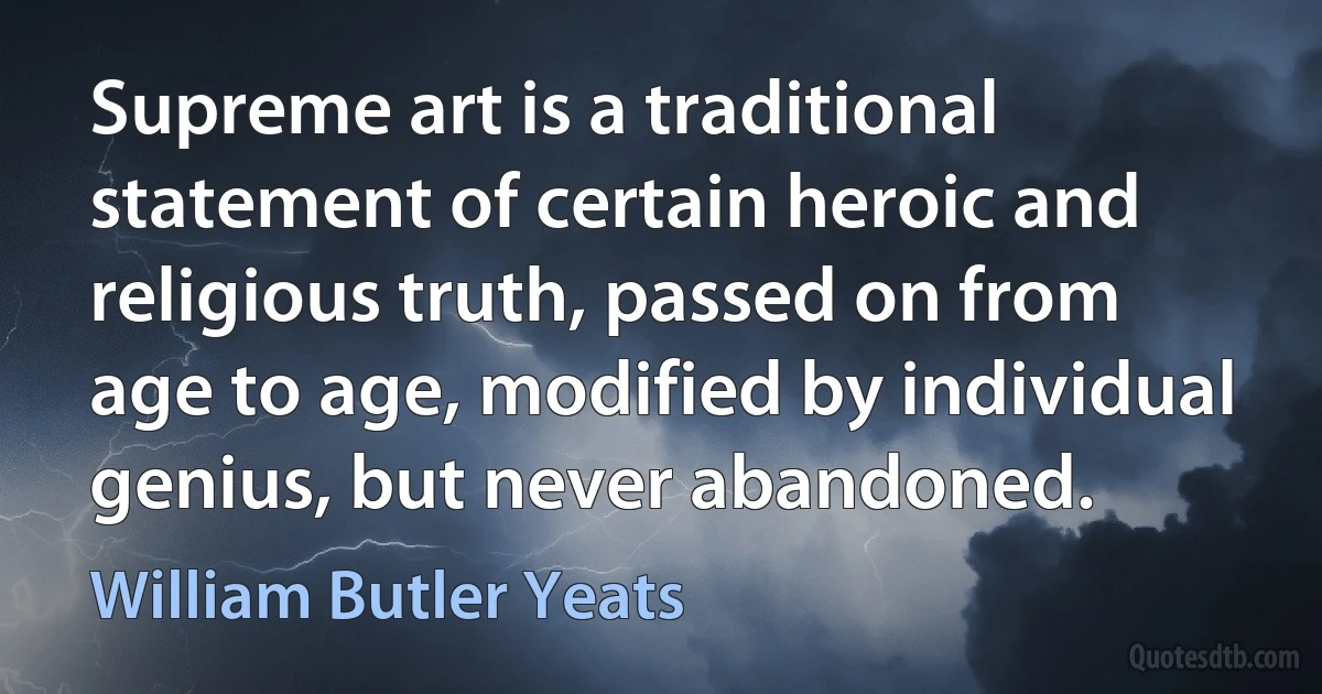 Supreme art is a traditional statement of certain heroic and religious truth, passed on from age to age, modified by individual genius, but never abandoned. (William Butler Yeats)