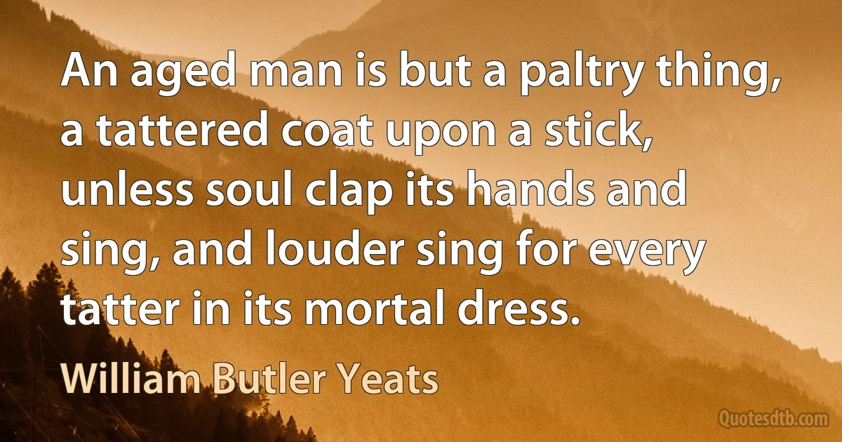 An aged man is but a paltry thing, a tattered coat upon a stick, unless soul clap its hands and sing, and louder sing for every tatter in its mortal dress. (William Butler Yeats)