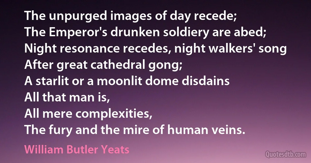 The unpurged images of day recede;
The Emperor's drunken soldiery are abed;
Night resonance recedes, night walkers' song
After great cathedral gong;
A starlit or a moonlit dome disdains
All that man is,
All mere complexities,
The fury and the mire of human veins. (William Butler Yeats)