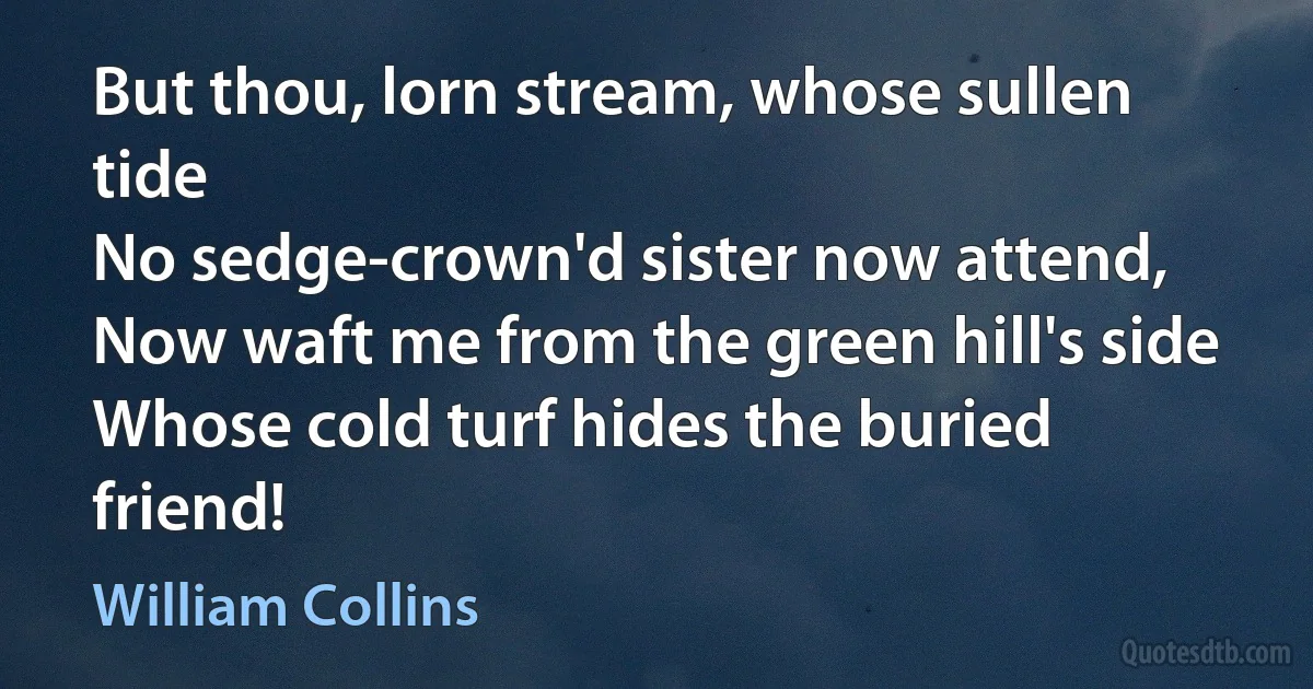 But thou, lorn stream, whose sullen tide
No sedge-crown'd sister now attend,
Now waft me from the green hill's side
Whose cold turf hides the buried friend! (William Collins)