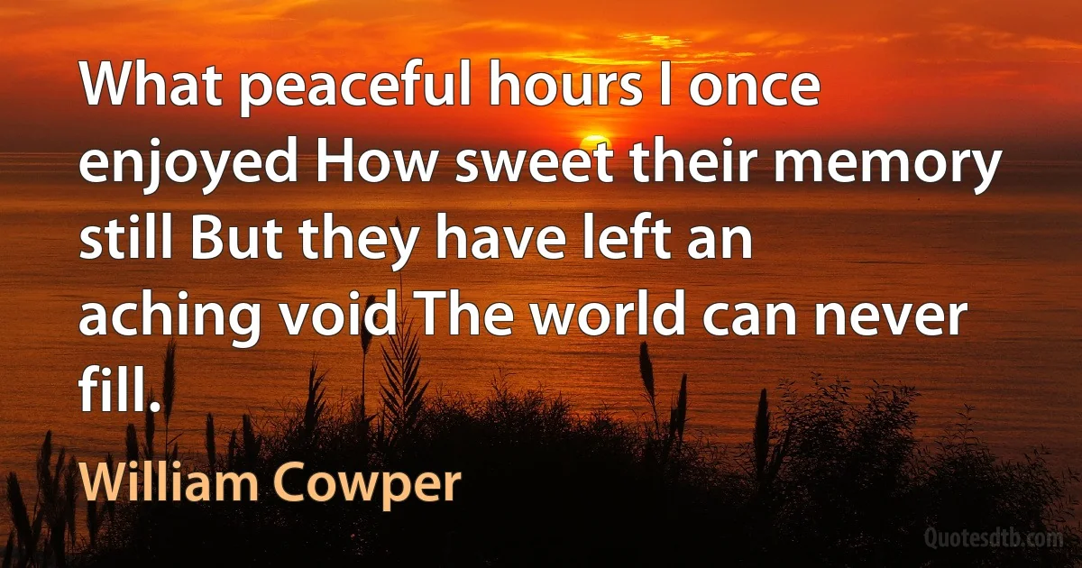 What peaceful hours I once enjoyed How sweet their memory still But they have left an aching void The world can never fill. (William Cowper)