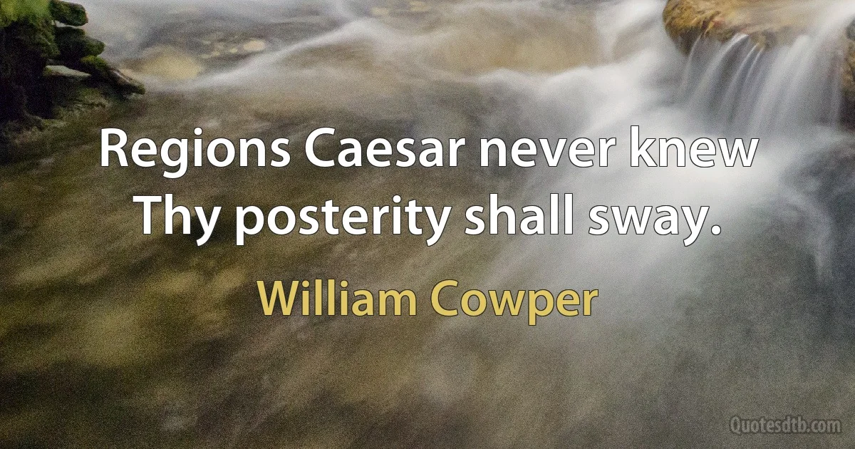 Regions Caesar never knew
Thy posterity shall sway. (William Cowper)