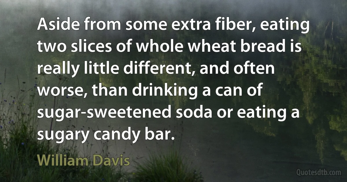 Aside from some extra fiber, eating two slices of whole wheat bread is really little different, and often worse, than drinking a can of sugar-sweetened soda or eating a sugary candy bar. (William Davis)