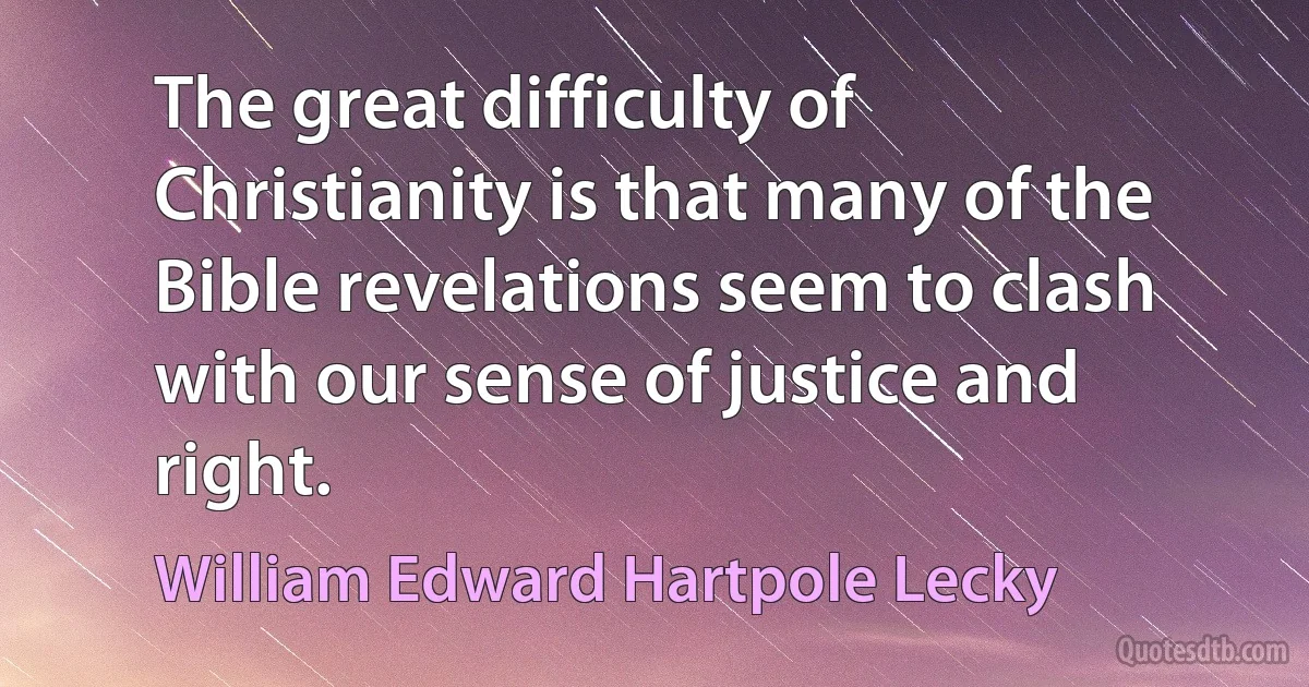 The great difficulty of Christianity is that many of the Bible revelations seem to clash with our sense of justice and right. (William Edward Hartpole Lecky)