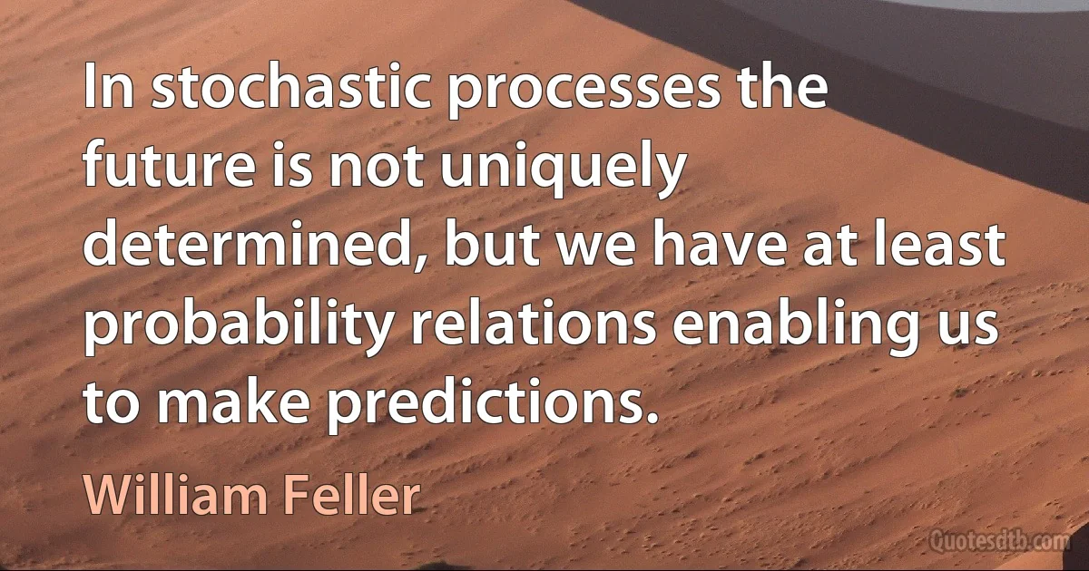 In stochastic processes the future is not uniquely determined, but we have at least probability relations enabling us to make predictions. (William Feller)