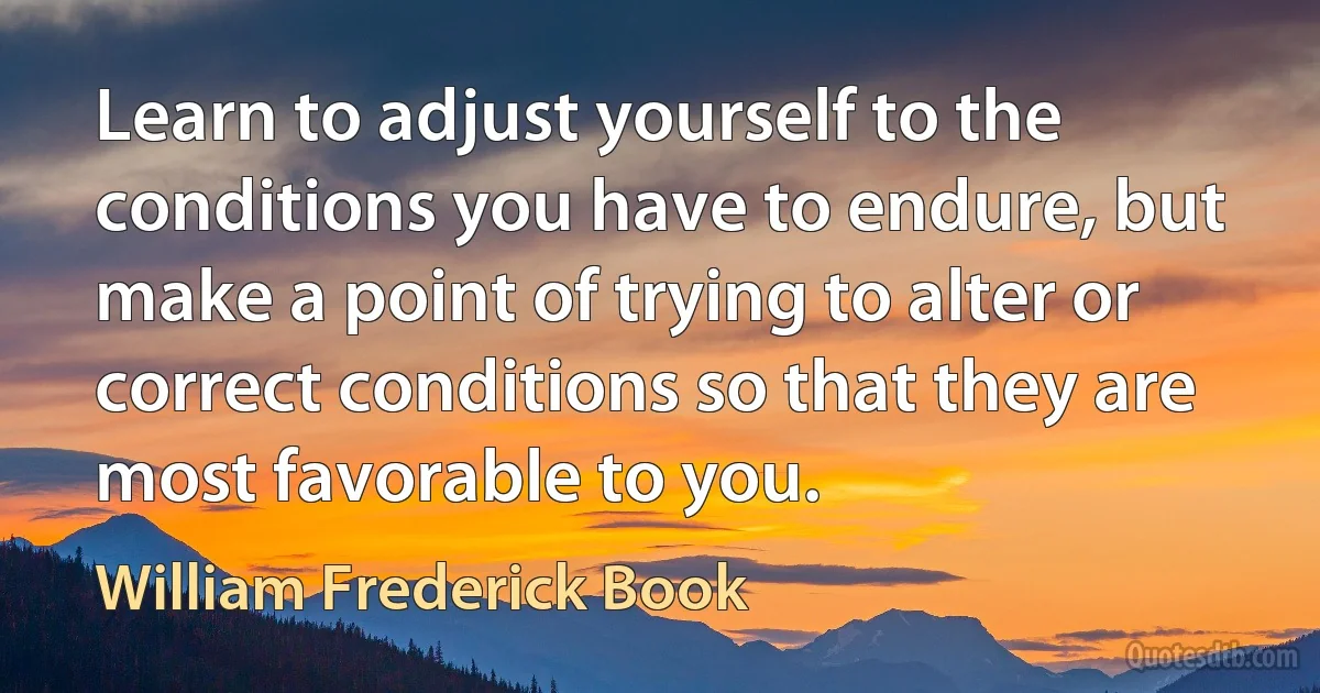 Learn to adjust yourself to the conditions you have to endure, but make a point of trying to alter or correct conditions so that they are most favorable to you. (William Frederick Book)