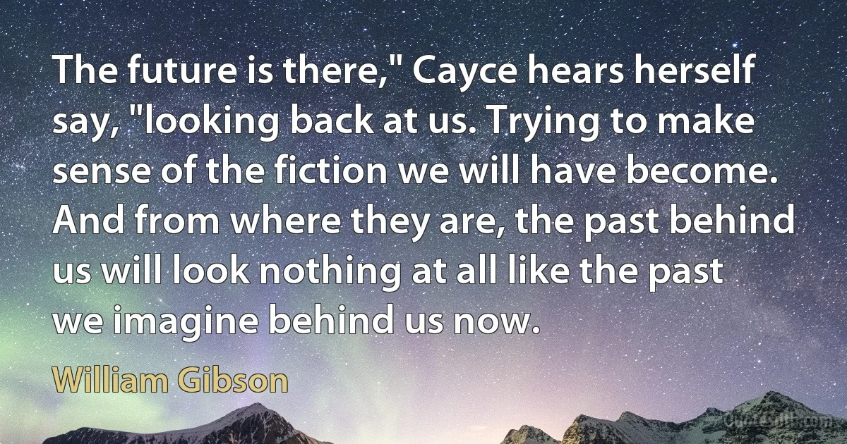 The future is there," Cayce hears herself say, "looking back at us. Trying to make sense of the fiction we will have become. And from where they are, the past behind us will look nothing at all like the past we imagine behind us now. (William Gibson)