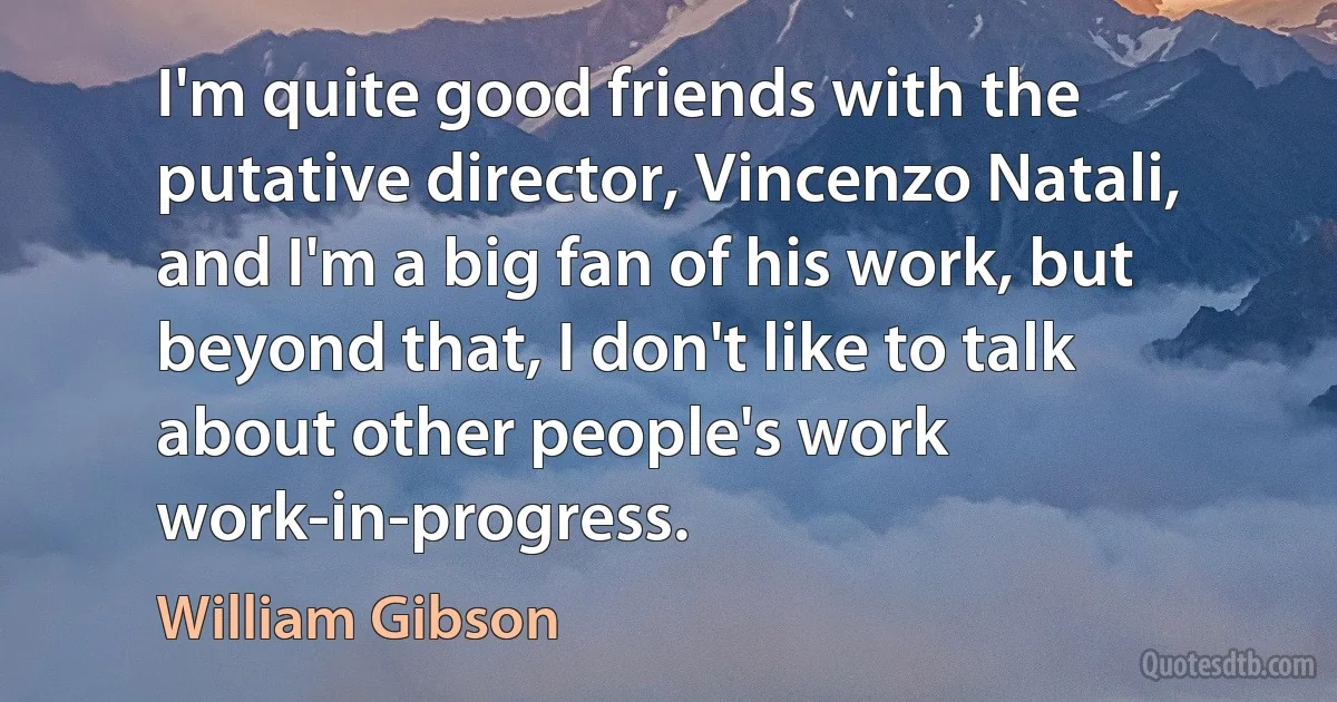 I'm quite good friends with the putative director, Vincenzo Natali, and I'm a big fan of his work, but beyond that, I don't like to talk about other people's work work-in-progress. (William Gibson)