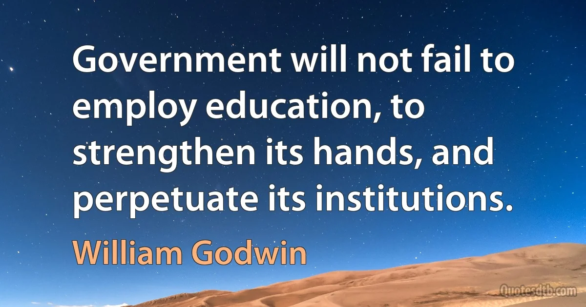 Government will not fail to employ education, to strengthen its hands, and perpetuate its institutions. (William Godwin)