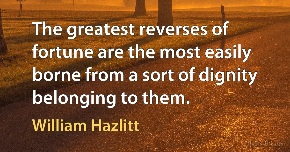 The greatest reverses of fortune are the most easily borne from a sort of dignity belonging to them. (William Hazlitt)