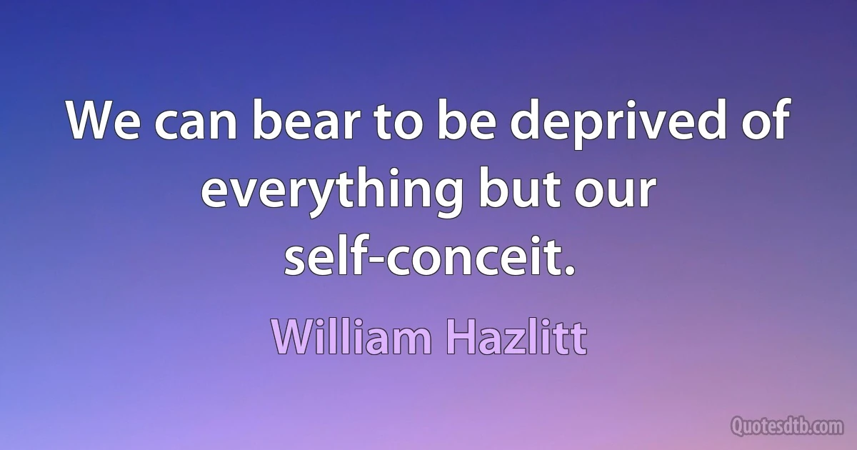 We can bear to be deprived of everything but our self-conceit. (William Hazlitt)