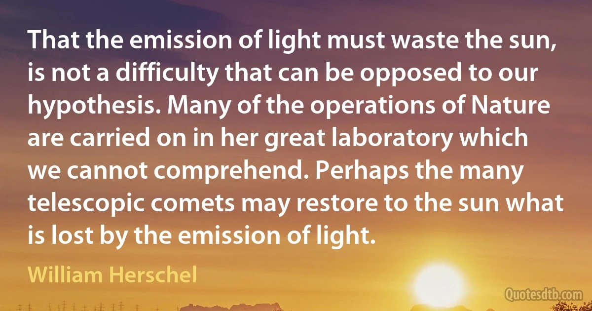 That the emission of light must waste the sun, is not a difficulty that can be opposed to our hypothesis. Many of the operations of Nature are carried on in her great laboratory which we cannot comprehend. Perhaps the many telescopic comets may restore to the sun what is lost by the emission of light. (William Herschel)