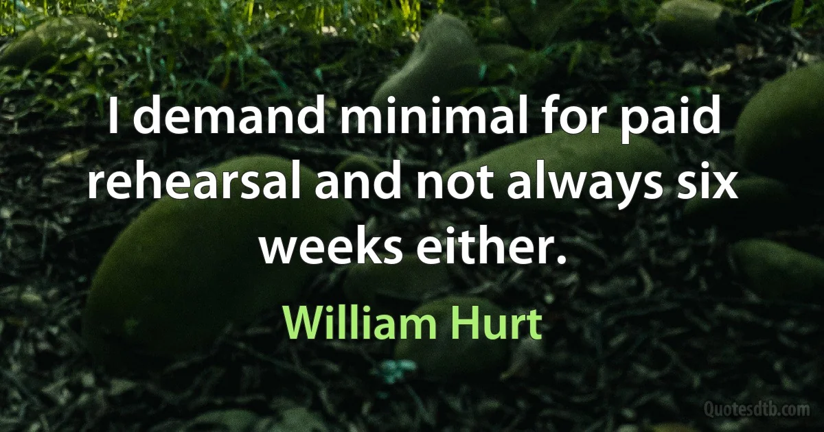 I demand minimal for paid rehearsal and not always six weeks either. (William Hurt)