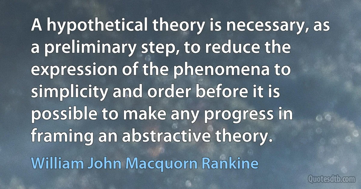 A hypothetical theory is necessary, as a preliminary step, to reduce the expression of the phenomena to simplicity and order before it is possible to make any progress in framing an abstractive theory. (William John Macquorn Rankine)