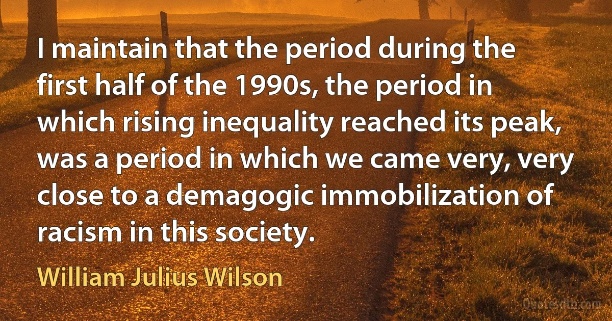 I maintain that the period during the first half of the 1990s, the period in which rising inequality reached its peak, was a period in which we came very, very close to a demagogic immobilization of racism in this society. (William Julius Wilson)