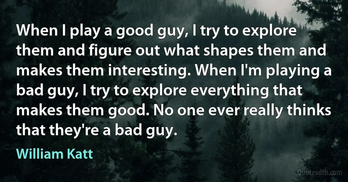 When I play a good guy, I try to explore them and figure out what shapes them and makes them interesting. When I'm playing a bad guy, I try to explore everything that makes them good. No one ever really thinks that they're a bad guy. (William Katt)