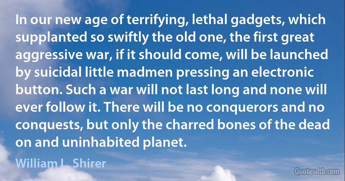 In our new age of terrifying, lethal gadgets, which supplanted so swiftly the old one, the first great aggressive war, if it should come, will be launched by suicidal little madmen pressing an electronic button. Such a war will not last long and none will ever follow it. There will be no conquerors and no conquests, but only the charred bones of the dead on and uninhabited planet. (William L. Shirer)