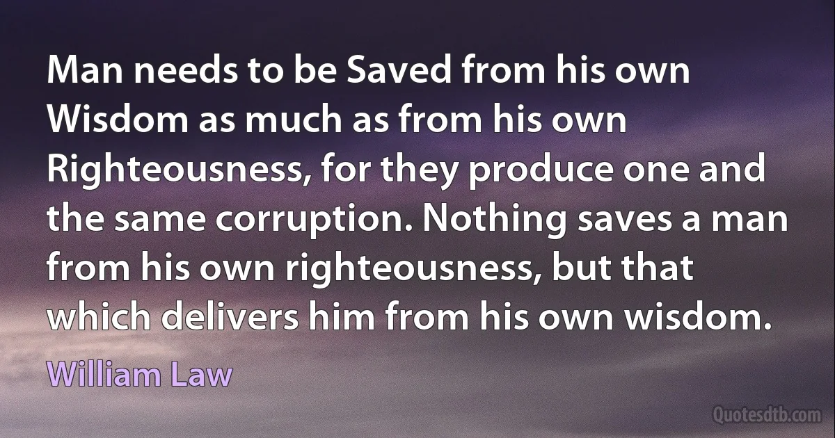 Man needs to be Saved from his own Wisdom as much as from his own Righteousness, for they produce one and the same corruption. Nothing saves a man from his own righteousness, but that which delivers him from his own wisdom. (William Law)