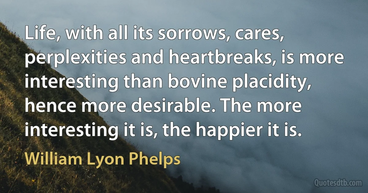 Life, with all its sorrows, cares, perplexities and heartbreaks, is more interesting than bovine placidity, hence more desirable. The more interesting it is, the happier it is. (William Lyon Phelps)